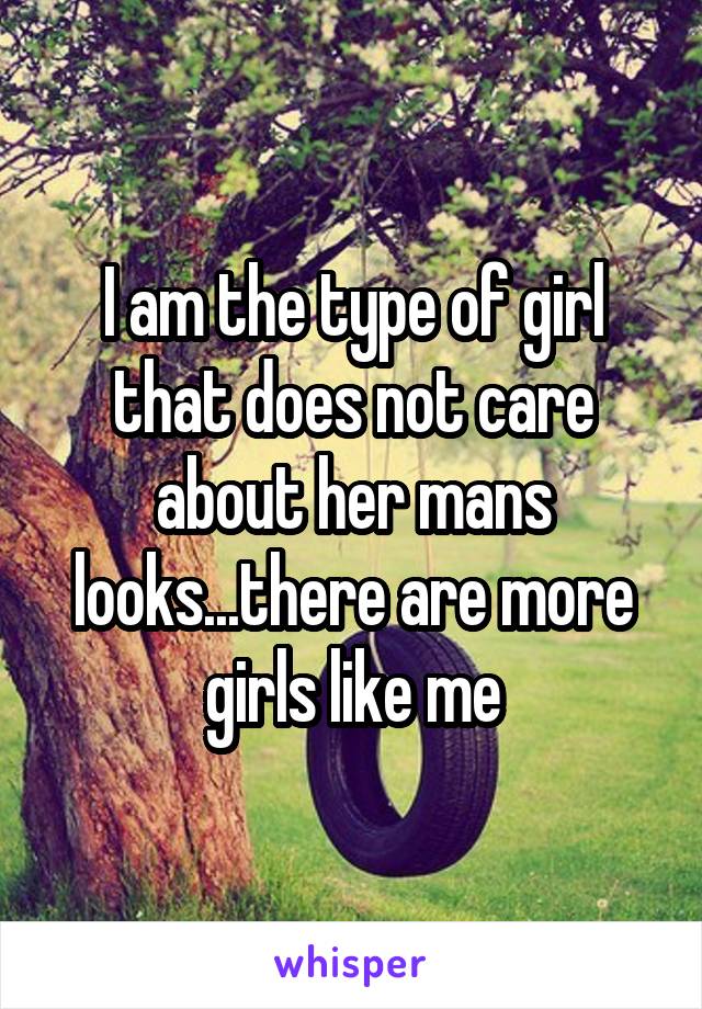 I am the type of girl that does not care about her mans looks...there are more girls like me