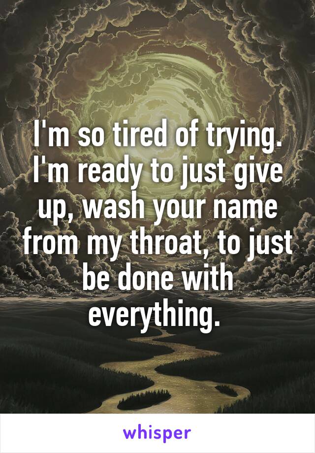 I'm so tired of trying. I'm ready to just give up, wash your name from my throat, to just be done with everything. 