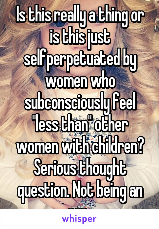 Is this really a thing or is this just selfperpetuated by women who subconsciously feel "less than" other women with children?
Serious thought question. Not being an ass. 