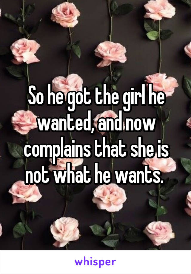 So he got the girl he wanted, and now complains that she is not what he wants. 