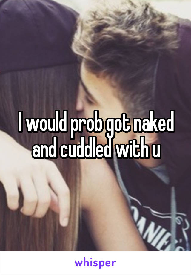 I would prob got naked and cuddled with u