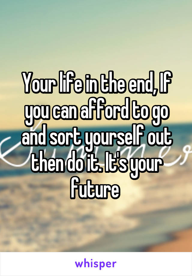 Your life in the end, If you can afford to go and sort yourself out then do it. It's your future 