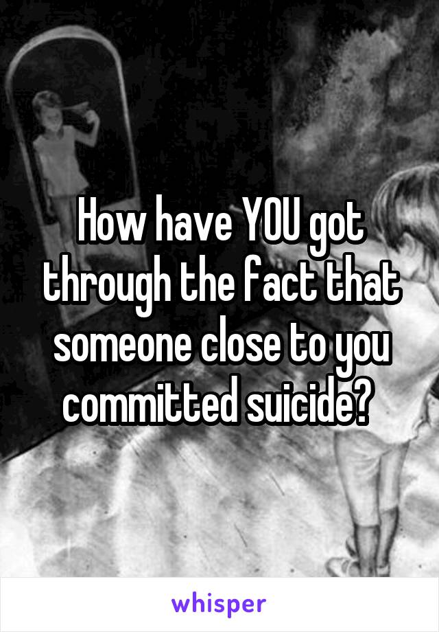 How have YOU got through the fact that someone close to you committed suicide? 