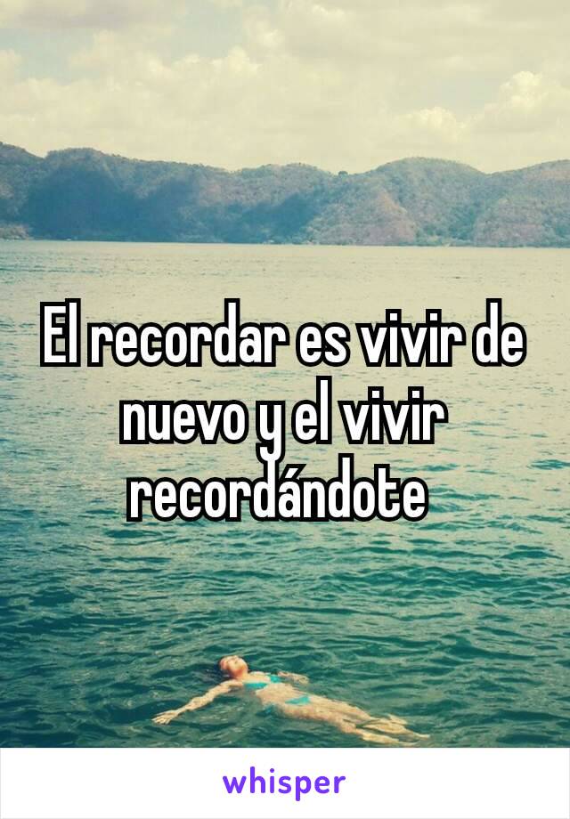 El recordar es vivir de nuevo y el vivir recordándote 