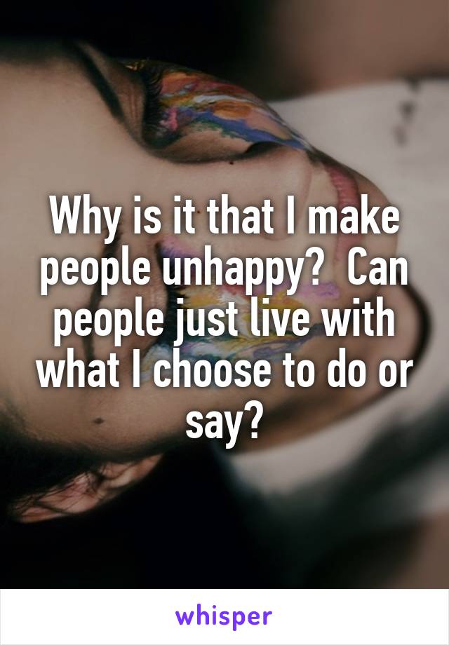 Why is it that I make people unhappy?  Can people just live with what I choose to do or say?