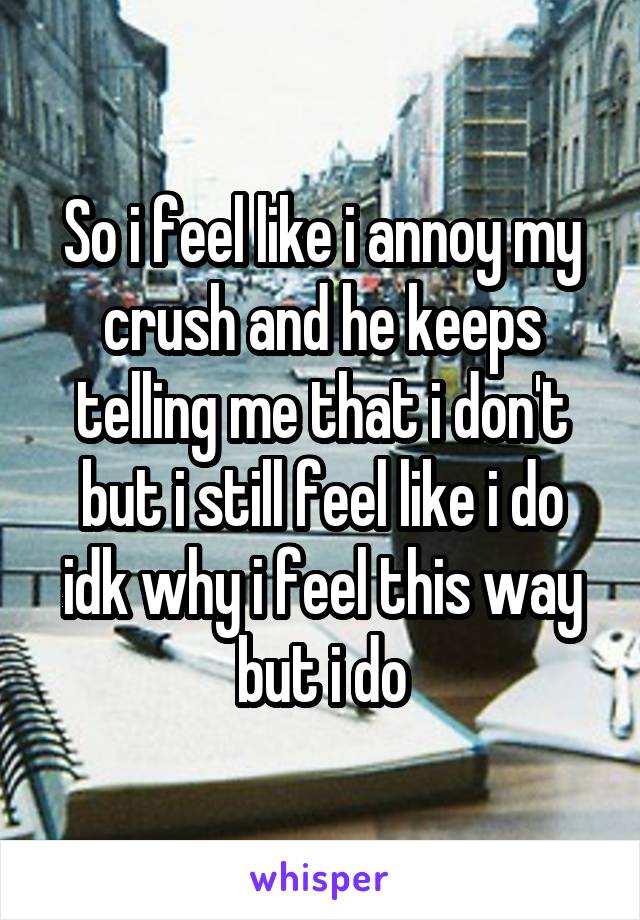 So i feel like i annoy my crush and he keeps telling me that i don't but i still feel like i do idk why i feel this way but i do