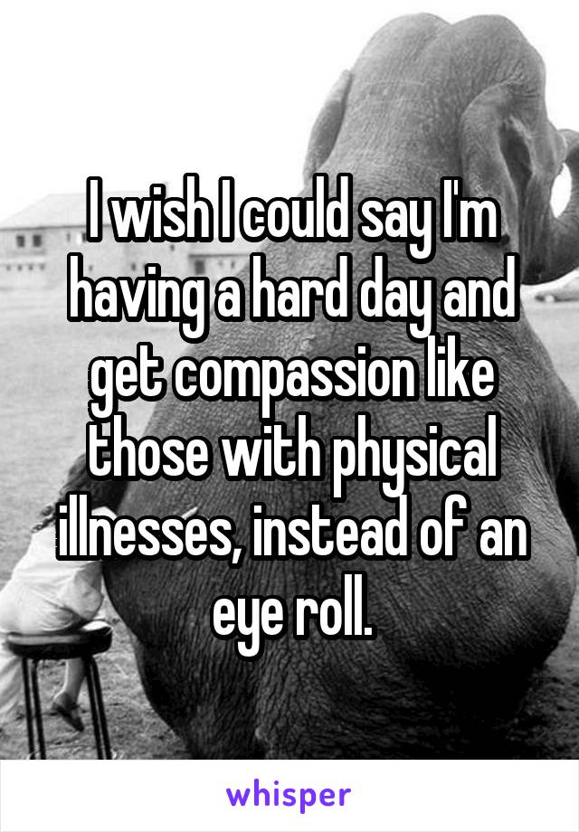 I wish I could say I'm having a hard day and get compassion like those with physical illnesses, instead of an eye roll.