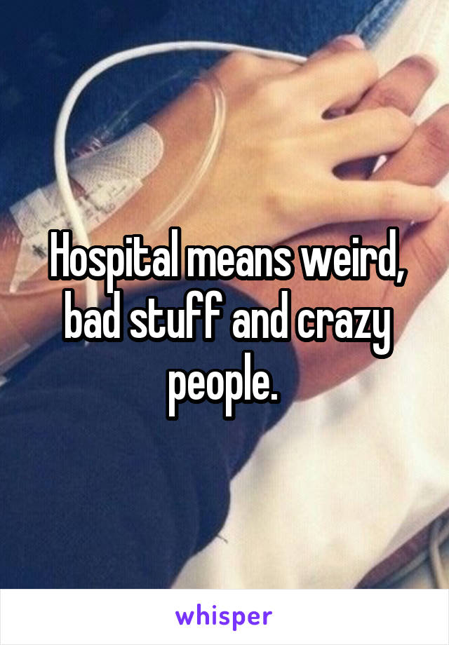 Hospital means weird, bad stuff and crazy people. 