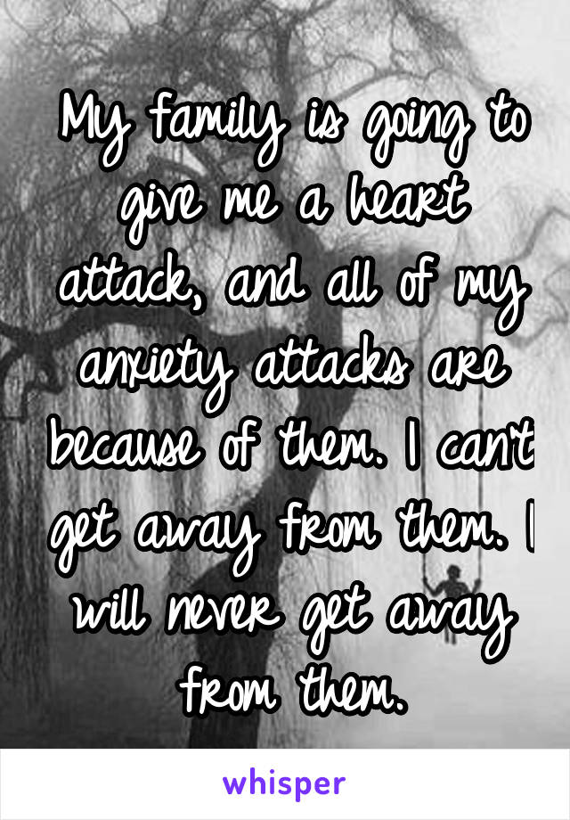 My family is going to give me a heart attack, and all of my anxiety attacks are because of them. I can't get away from them. I will never get away from them.