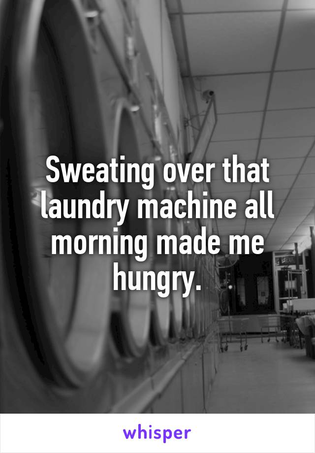 Sweating over that laundry machine all morning made me hungry.