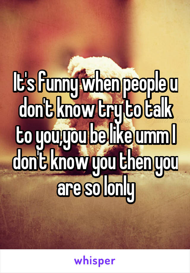 It's funny when people u don't know try to talk to you,you be like umm I don't know you then you are so lonly