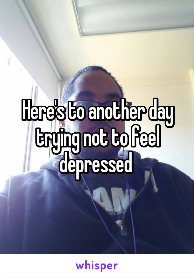 Here's to another day trying not to feel depressed 