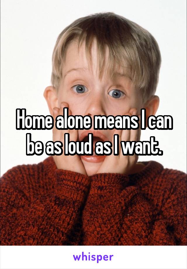 Home alone means I can be as loud as I want.