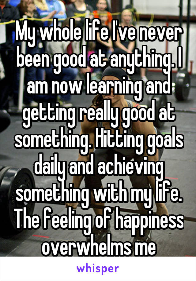 My whole life I've never been good at anything. I am now learning and getting really good at something. Hitting goals daily and achieving something with my life. The feeling of happiness overwhelms me