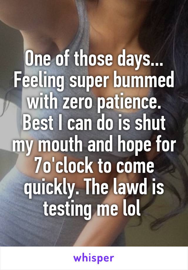 One of those days... Feeling super bummed with zero patience. Best I can do is shut my mouth and hope for 7o'clock to come quickly. The lawd is testing me lol 