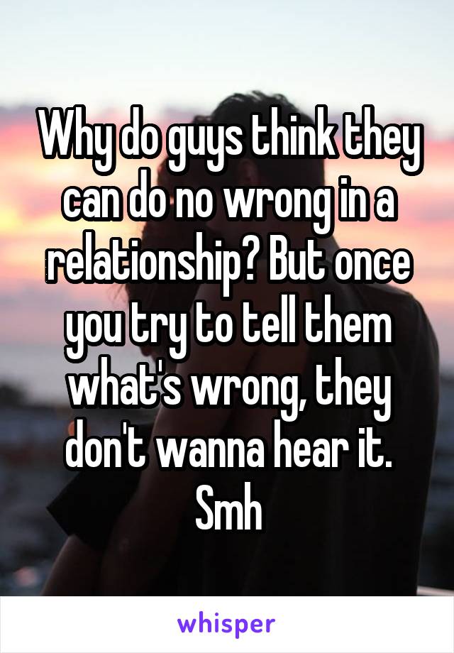 Why do guys think they can do no wrong in a relationship? But once you try to tell them what's wrong, they don't wanna hear it. Smh