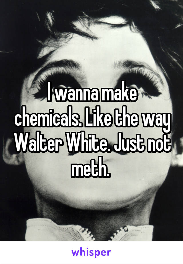 I wanna make chemicals. Like the way Walter White. Just not meth. 