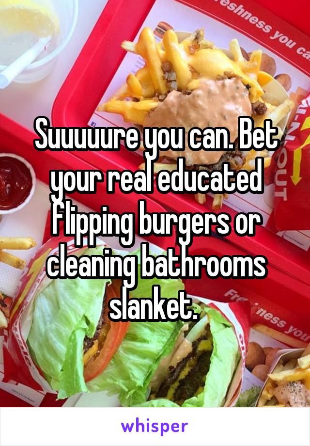 Suuuuure you can. Bet your real educated flipping burgers or cleaning bathrooms slanket. 