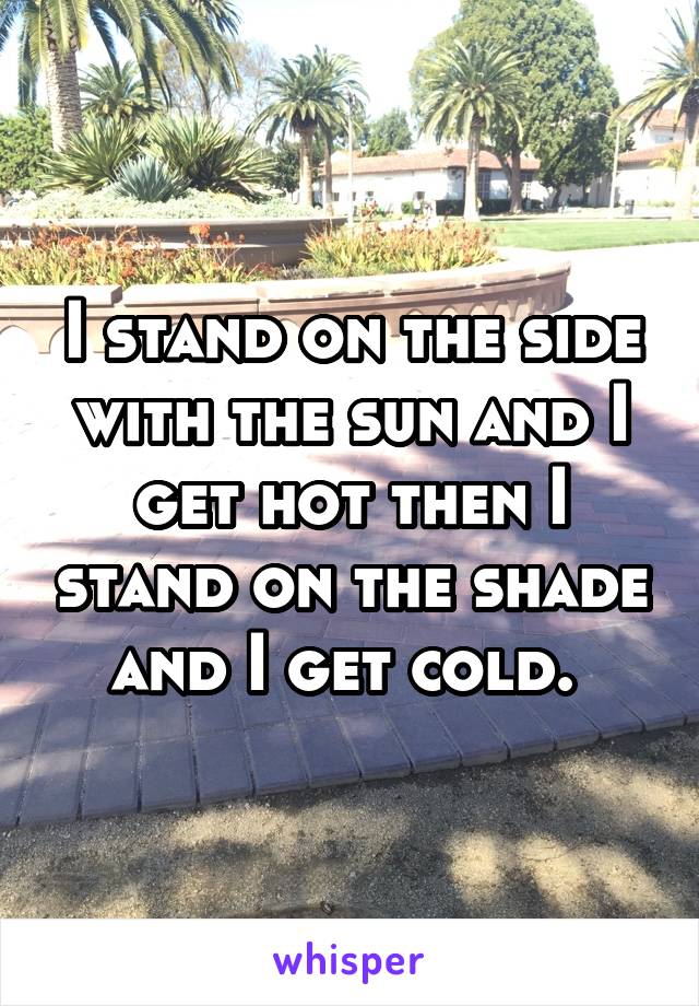 I stand on the side with the sun and I get hot then I stand on the shade and I get cold. 