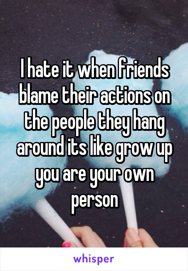 I hate it when friends blame their actions on the people they hang around its like grow up you are your own person