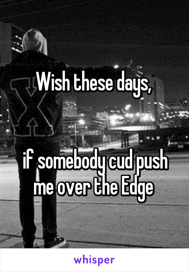 Wish these days, 


if somebody cud push me over the Edge 