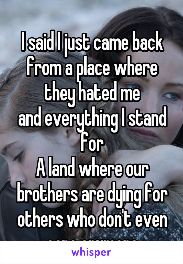 
I said I just came back from a place where they hated me
and everything I stand for
A land where our brothers are dying for others who don't even care anymore