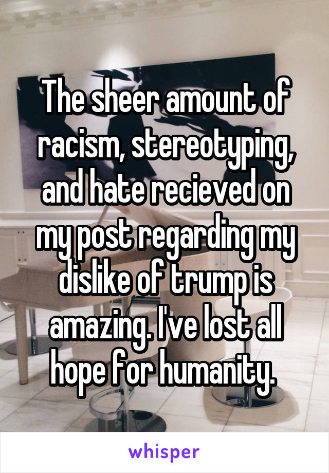 The sheer amount of racism, stereotyping, and hate recieved on my post regarding my dislike of trump is amazing. I've lost all hope for humanity. 