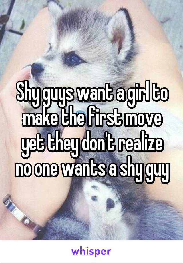 Shy guys want a girl to make the first move yet they don't realize no one wants a shy guy