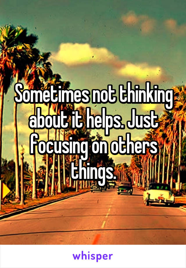 Sometimes not thinking about it helps. Just focusing on others things.