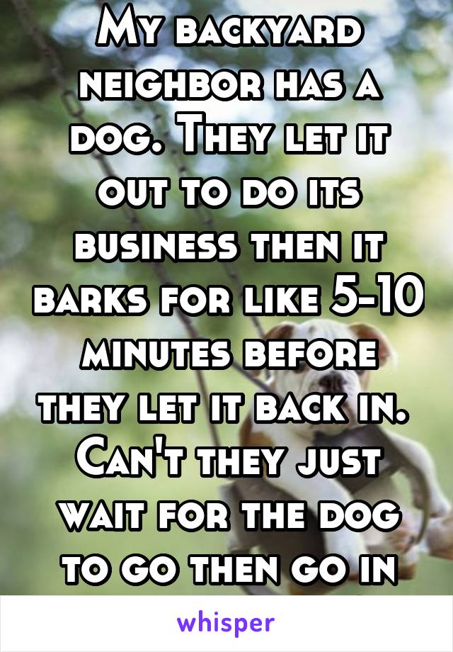 My backyard neighbor has a dog. They let it out to do its business then it barks for like 5-10 minutes before they let it back in.  Can't they just wait for the dog to go then go in with the dog?