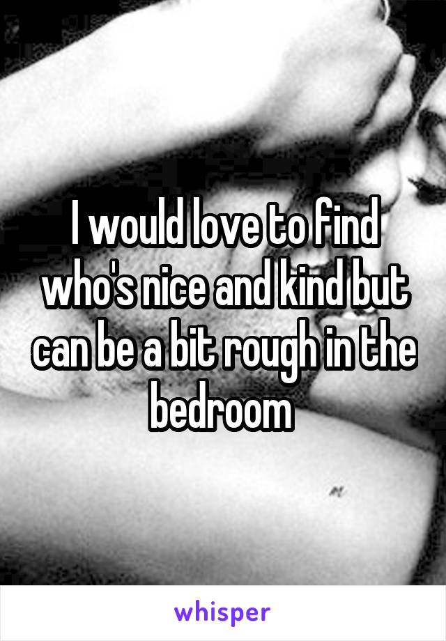 I would love to find who's nice and kind but can be a bit rough in the bedroom 