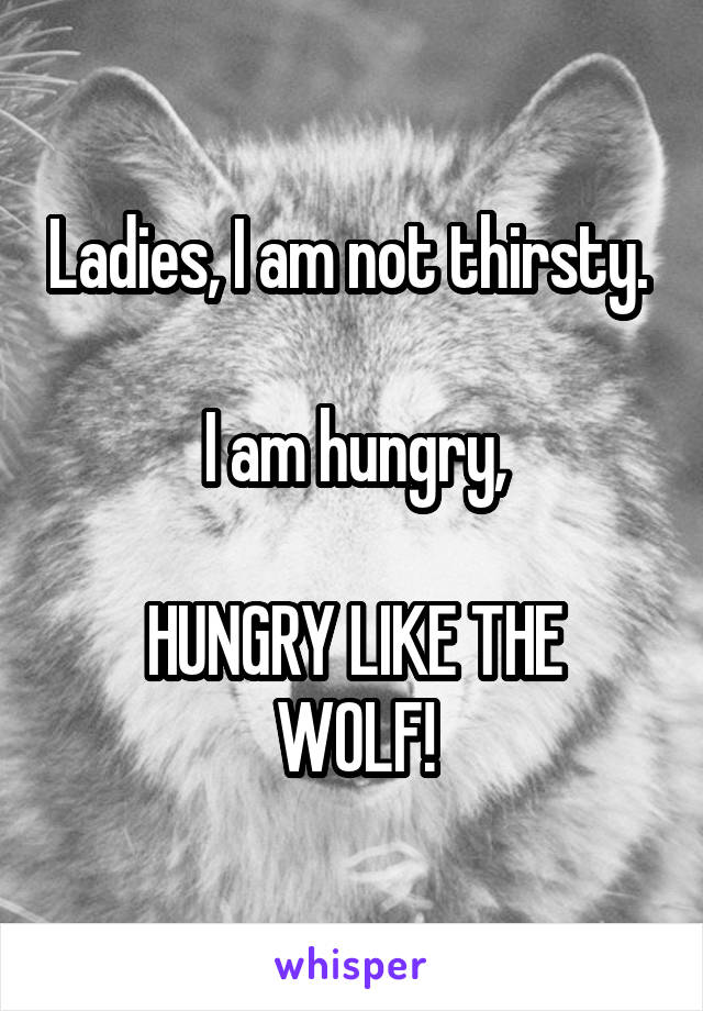 Ladies, I am not thirsty. 

I am hungry,

HUNGRY LIKE THE WOLF!