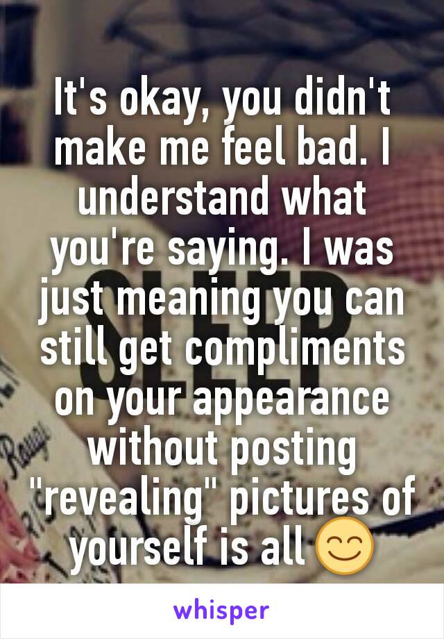 It's okay, you didn't make me feel bad. I understand what you're saying. I was just meaning you can still get compliments on your appearance without posting "revealing" pictures of yourself is all 😊