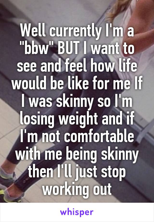 Well currently I'm a "bbw" BUT I want to see and feel how life would be like for me If I was skinny so I'm losing weight and if I'm not comfortable with me being skinny then I'll just stop working out