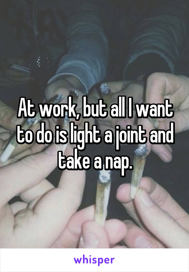 At work, but all I want to do is light a joint and take a nap.