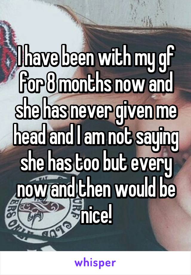 I have been with my gf for 8 months now and she has never given me head and I am not saying she has too but every now and then would be nice!