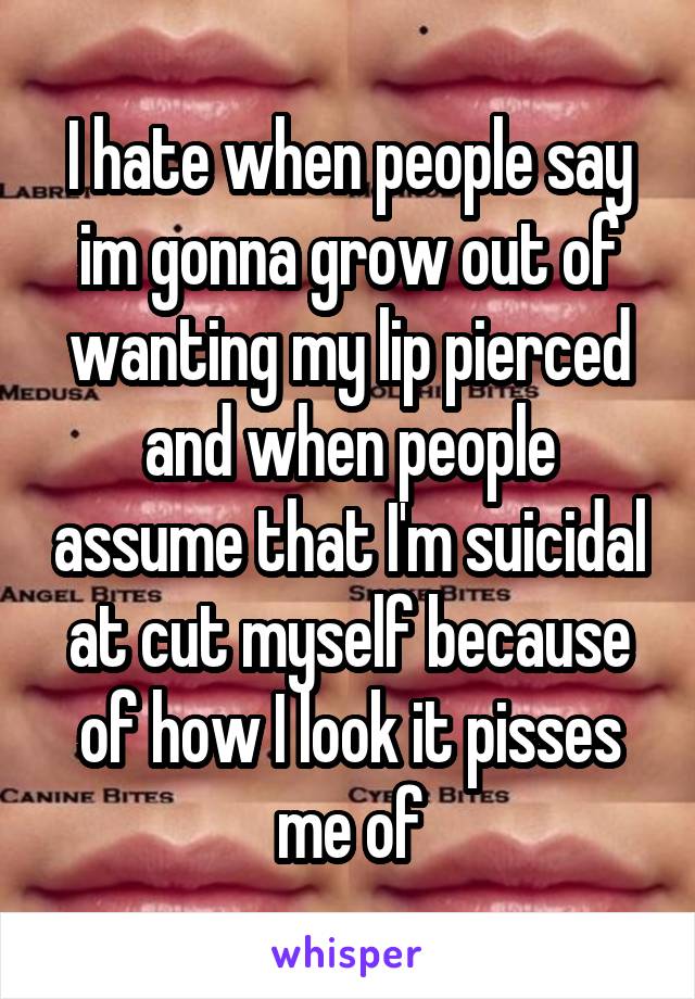 I hate when people say im gonna grow out of wanting my lip pierced and when people assume that I'm suicidal at cut myself because of how I look it pisses me of