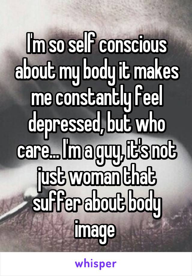 I'm so self conscious about my body it makes me constantly feel depressed, but who care... I'm a guy, it's not just woman that suffer about body image 