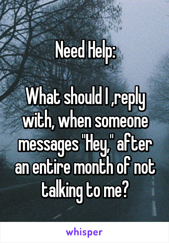 Need Help:

What should I ,reply with, when someone messages "Hey," after an entire month of not talking to me?