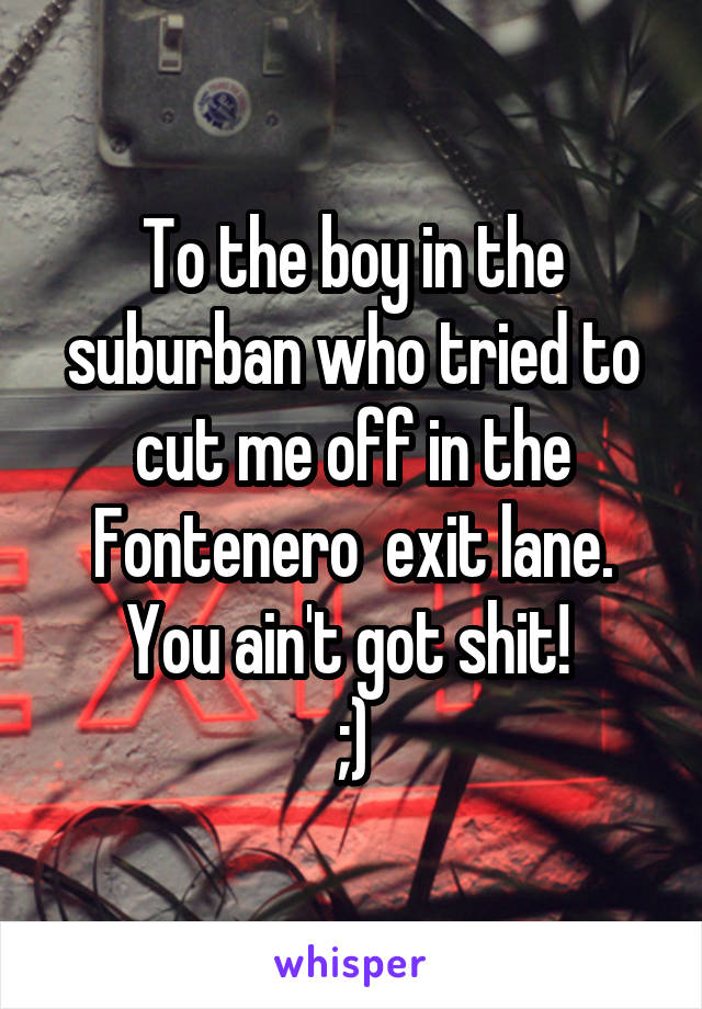 To the boy in the suburban who tried to cut me off in the Fontenero  exit lane.
You ain't got shit! 
;)