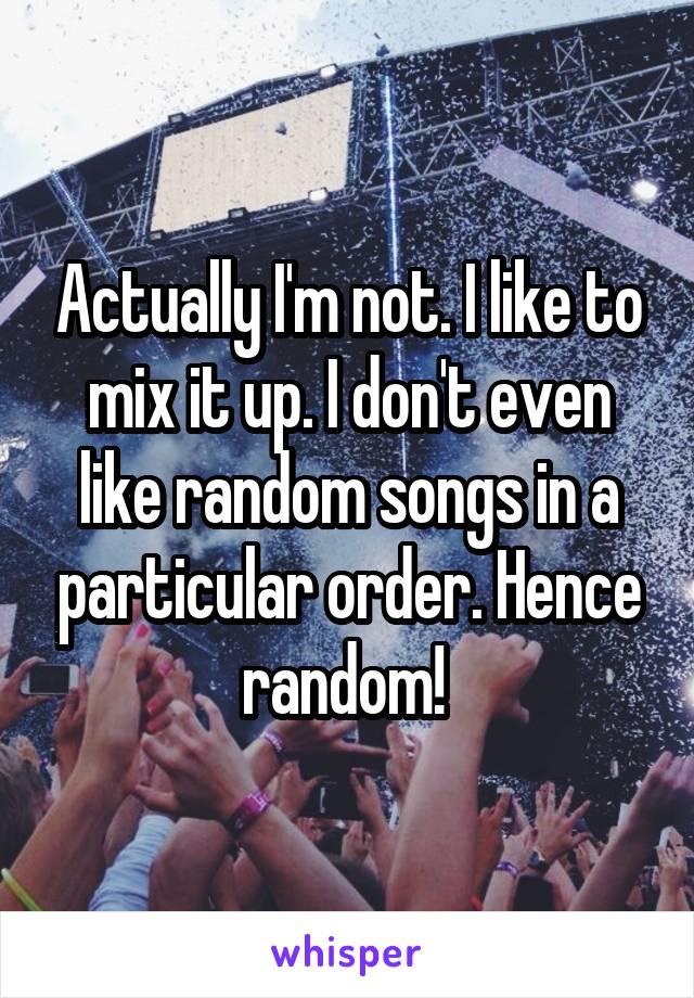 Actually I'm not. I like to mix it up. I don't even like random songs in a particular order. Hence random! 