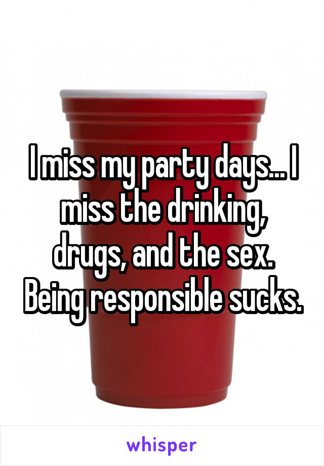 I miss my party days... I miss the drinking, drugs, and the sex. Being responsible sucks.