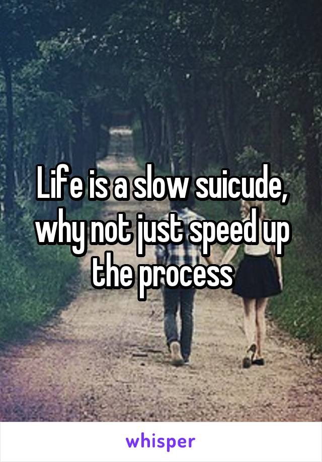 Life is a slow suicude, why not just speed up the process