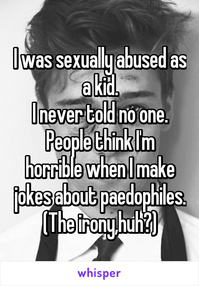 I was sexually abused as a kid.
I never told no one.
People think I'm horrible when I make jokes about paedophiles.
(The irony,huh?)