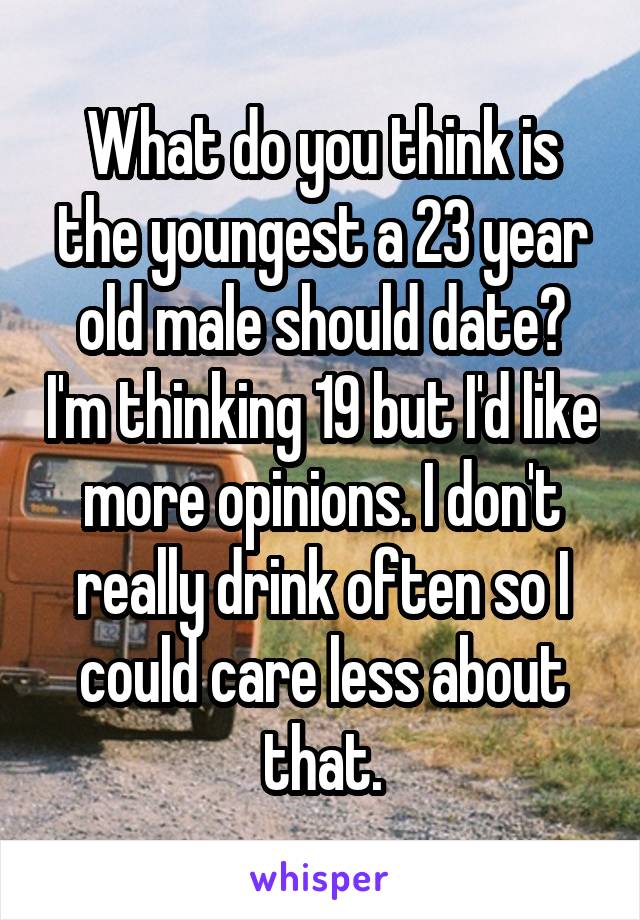 What do you think is the youngest a 23 year old male should date? I'm thinking 19 but I'd like more opinions. I don't really drink often so I could care less about that.