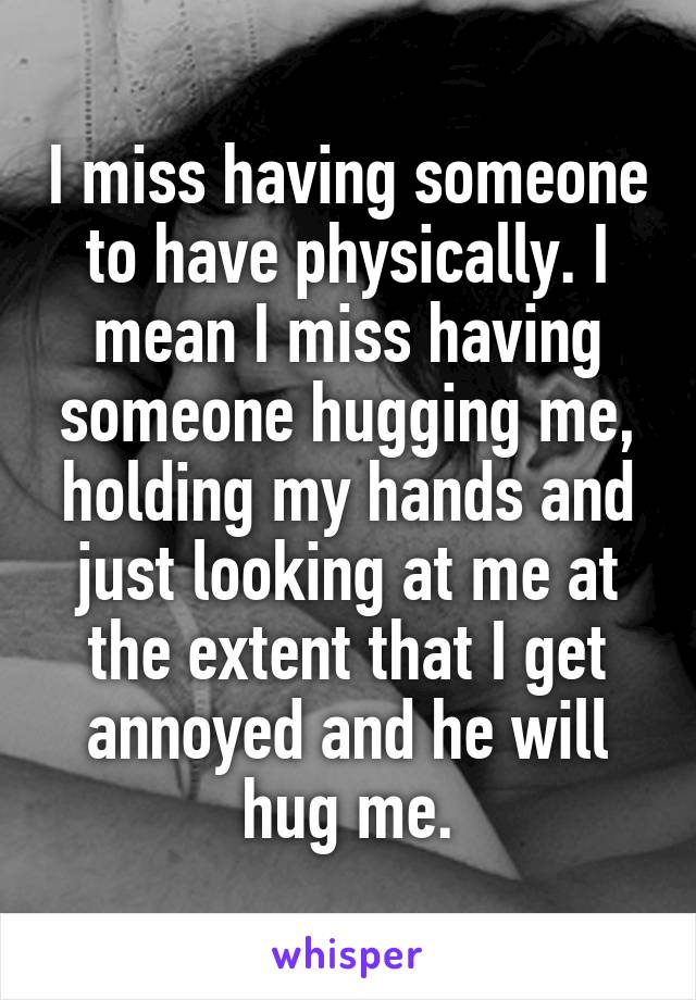 I miss having someone to have physically. I mean I miss having someone hugging me, holding my hands and just looking at me at the extent that I get annoyed and he will hug me.