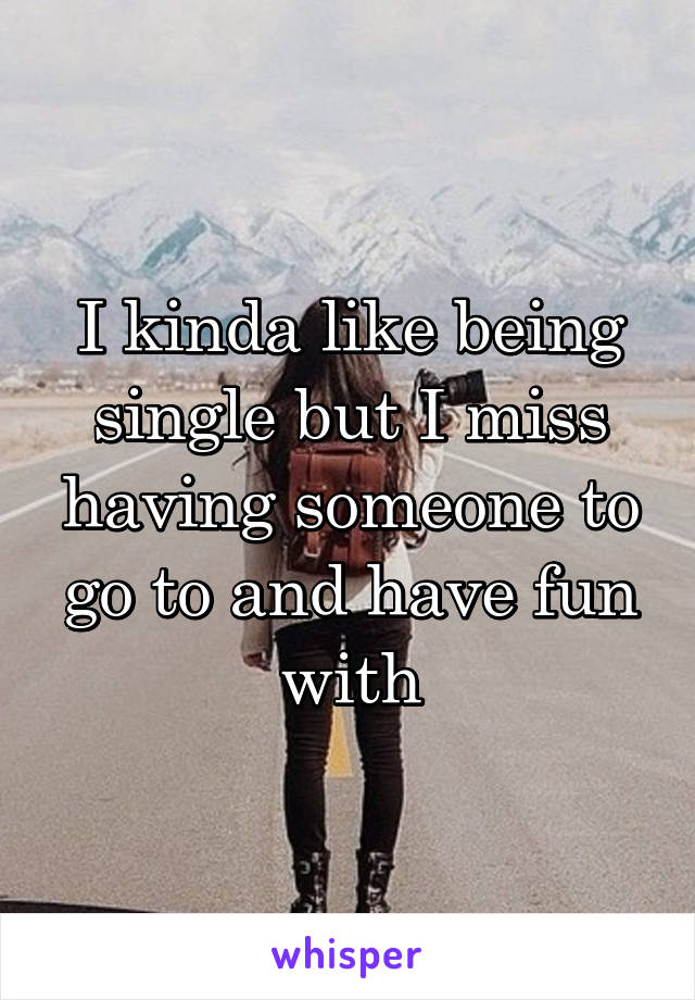 I kinda like being single but I miss having someone to go to and have fun with