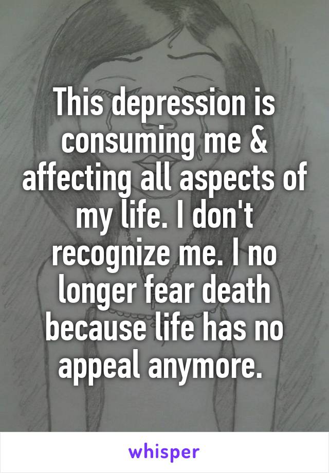 This depression is consuming me & affecting all aspects of my life. I don't recognize me. I no longer fear death because life has no appeal anymore. 