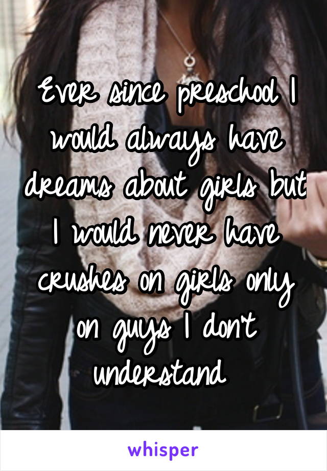 Ever since preschool I would always have dreams about girls but I would never have crushes on girls only on guys I don't understand 