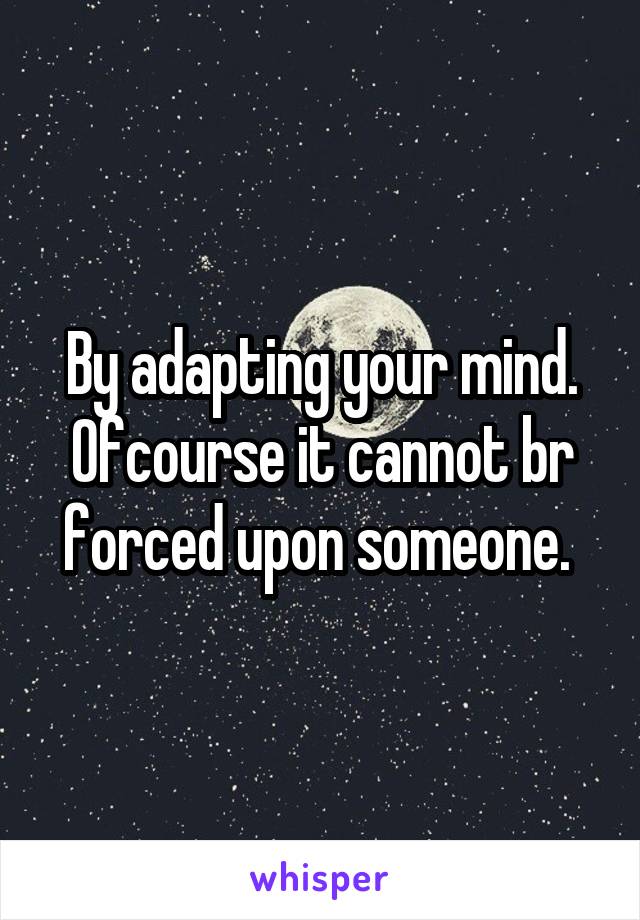 By adapting your mind. Ofcourse it cannot br forced upon someone. 